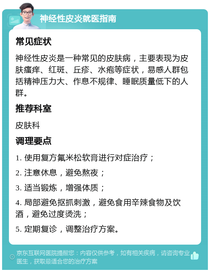 神经性皮炎就医指南 常见症状 神经性皮炎是一种常见的皮肤病，主要表现为皮肤瘙痒、红斑、丘疹、水疱等症状，易感人群包括精神压力大、作息不规律、睡眠质量低下的人群。 推荐科室 皮肤科 调理要点 1. 使用复方氟米松软膏进行对症治疗； 2. 注意休息，避免熬夜； 3. 适当锻炼，增强体质； 4. 局部避免抠抓刺激，避免食用辛辣食物及饮酒，避免过度烫洗； 5. 定期复诊，调整治疗方案。