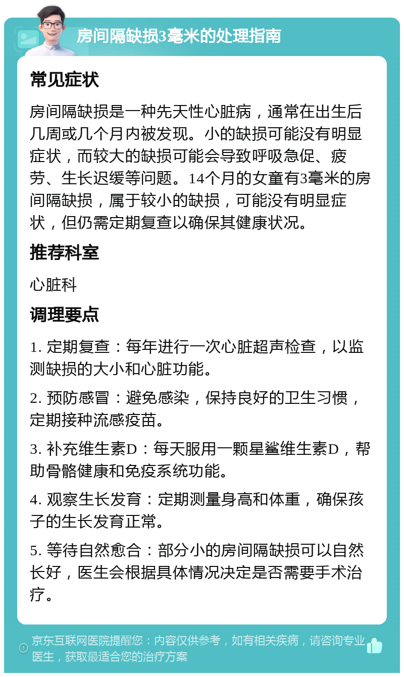 房间隔缺损3毫米的处理指南 常见症状 房间隔缺损是一种先天性心脏病，通常在出生后几周或几个月内被发现。小的缺损可能没有明显症状，而较大的缺损可能会导致呼吸急促、疲劳、生长迟缓等问题。14个月的女童有3毫米的房间隔缺损，属于较小的缺损，可能没有明显症状，但仍需定期复查以确保其健康状况。 推荐科室 心脏科 调理要点 1. 定期复查：每年进行一次心脏超声检查，以监测缺损的大小和心脏功能。 2. 预防感冒：避免感染，保持良好的卫生习惯，定期接种流感疫苗。 3. 补充维生素D：每天服用一颗星鲨维生素D，帮助骨骼健康和免疫系统功能。 4. 观察生长发育：定期测量身高和体重，确保孩子的生长发育正常。 5. 等待自然愈合：部分小的房间隔缺损可以自然长好，医生会根据具体情况决定是否需要手术治疗。