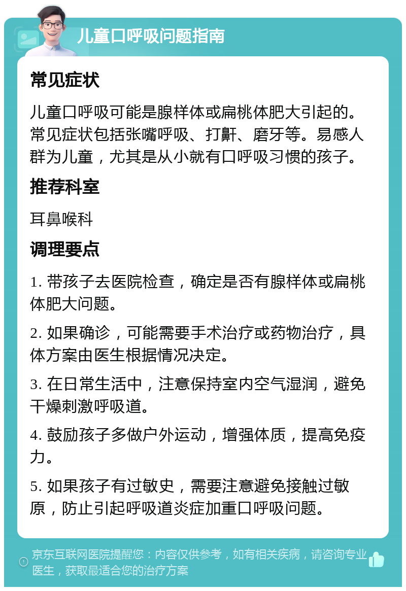 儿童口呼吸问题指南 常见症状 儿童口呼吸可能是腺样体或扁桃体肥大引起的。常见症状包括张嘴呼吸、打鼾、磨牙等。易感人群为儿童，尤其是从小就有口呼吸习惯的孩子。 推荐科室 耳鼻喉科 调理要点 1. 带孩子去医院检查，确定是否有腺样体或扁桃体肥大问题。 2. 如果确诊，可能需要手术治疗或药物治疗，具体方案由医生根据情况决定。 3. 在日常生活中，注意保持室内空气湿润，避免干燥刺激呼吸道。 4. 鼓励孩子多做户外运动，增强体质，提高免疫力。 5. 如果孩子有过敏史，需要注意避免接触过敏原，防止引起呼吸道炎症加重口呼吸问题。