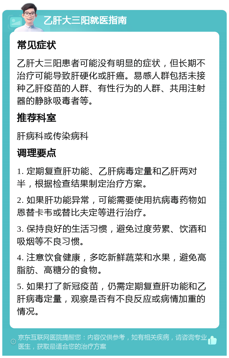 乙肝大三阳就医指南 常见症状 乙肝大三阳患者可能没有明显的症状，但长期不治疗可能导致肝硬化或肝癌。易感人群包括未接种乙肝疫苗的人群、有性行为的人群、共用注射器的静脉吸毒者等。 推荐科室 肝病科或传染病科 调理要点 1. 定期复查肝功能、乙肝病毒定量和乙肝两对半，根据检查结果制定治疗方案。 2. 如果肝功能异常，可能需要使用抗病毒药物如恩替卡韦或替比夫定等进行治疗。 3. 保持良好的生活习惯，避免过度劳累、饮酒和吸烟等不良习惯。 4. 注意饮食健康，多吃新鲜蔬菜和水果，避免高脂肪、高糖分的食物。 5. 如果打了新冠疫苗，仍需定期复查肝功能和乙肝病毒定量，观察是否有不良反应或病情加重的情况。