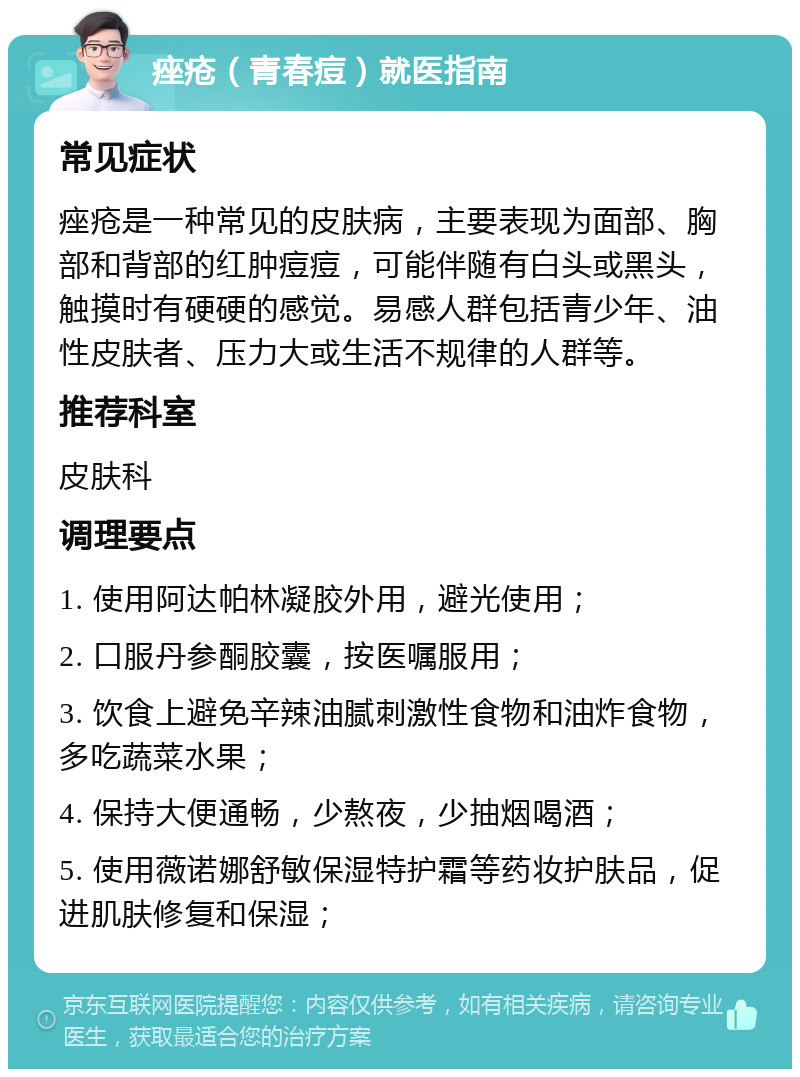 痤疮（青春痘）就医指南 常见症状 痤疮是一种常见的皮肤病，主要表现为面部、胸部和背部的红肿痘痘，可能伴随有白头或黑头，触摸时有硬硬的感觉。易感人群包括青少年、油性皮肤者、压力大或生活不规律的人群等。 推荐科室 皮肤科 调理要点 1. 使用阿达帕林凝胶外用，避光使用； 2. 口服丹参酮胶囊，按医嘱服用； 3. 饮食上避免辛辣油腻刺激性食物和油炸食物，多吃蔬菜水果； 4. 保持大便通畅，少熬夜，少抽烟喝酒； 5. 使用薇诺娜舒敏保湿特护霜等药妆护肤品，促进肌肤修复和保湿；