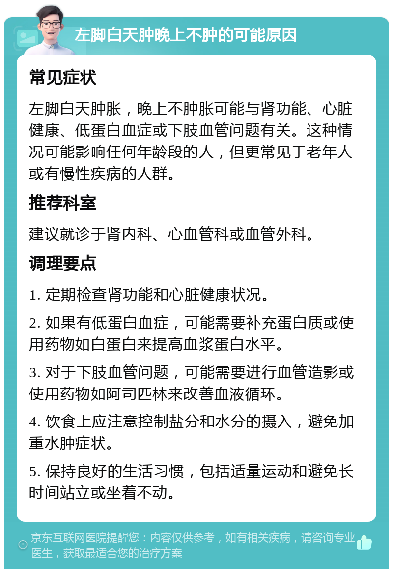 左脚白天肿晚上不肿的可能原因 常见症状 左脚白天肿胀，晚上不肿胀可能与肾功能、心脏健康、低蛋白血症或下肢血管问题有关。这种情况可能影响任何年龄段的人，但更常见于老年人或有慢性疾病的人群。 推荐科室 建议就诊于肾内科、心血管科或血管外科。 调理要点 1. 定期检查肾功能和心脏健康状况。 2. 如果有低蛋白血症，可能需要补充蛋白质或使用药物如白蛋白来提高血浆蛋白水平。 3. 对于下肢血管问题，可能需要进行血管造影或使用药物如阿司匹林来改善血液循环。 4. 饮食上应注意控制盐分和水分的摄入，避免加重水肿症状。 5. 保持良好的生活习惯，包括适量运动和避免长时间站立或坐着不动。