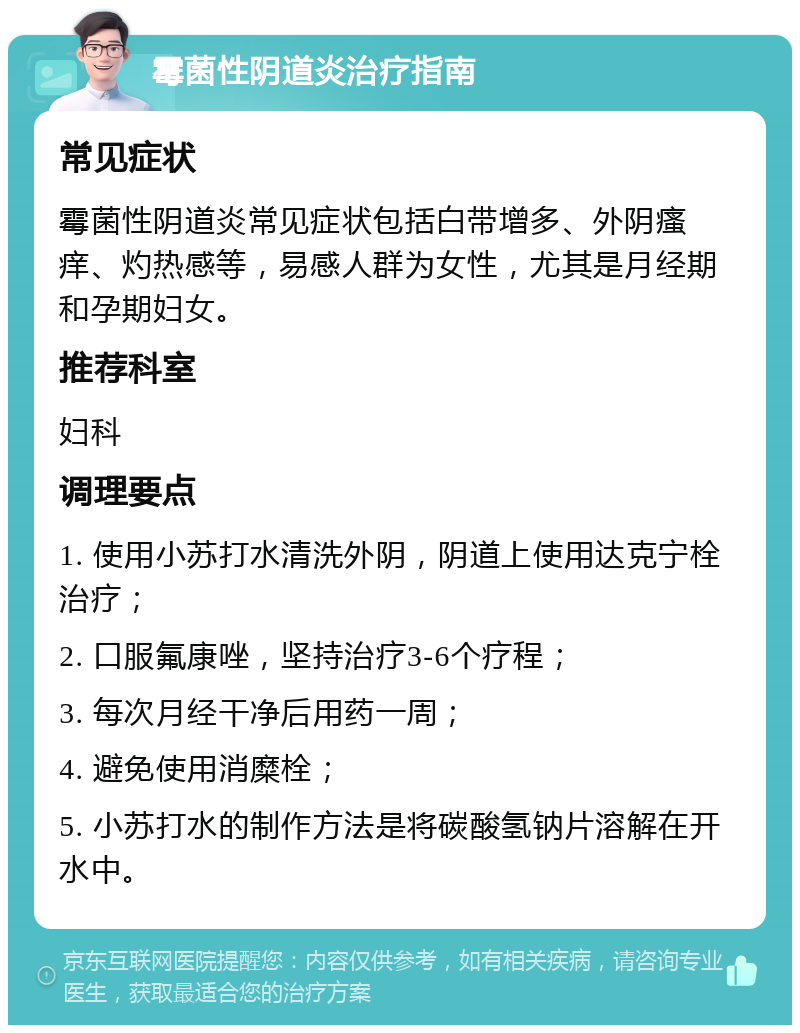 霉菌性阴道炎治疗指南 常见症状 霉菌性阴道炎常见症状包括白带增多、外阴瘙痒、灼热感等，易感人群为女性，尤其是月经期和孕期妇女。 推荐科室 妇科 调理要点 1. 使用小苏打水清洗外阴，阴道上使用达克宁栓治疗； 2. 口服氟康唑，坚持治疗3-6个疗程； 3. 每次月经干净后用药一周； 4. 避免使用消糜栓； 5. 小苏打水的制作方法是将碳酸氢钠片溶解在开水中。