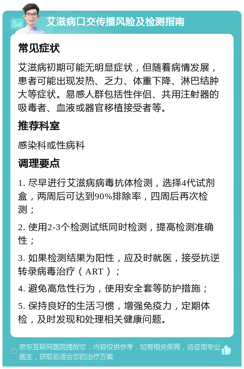 艾滋病口交传播风险及检测指南 常见症状 艾滋病初期可能无明显症状，但随着病情发展，患者可能出现发热、乏力、体重下降、淋巴结肿大等症状。易感人群包括性伴侣、共用注射器的吸毒者、血液或器官移植接受者等。 推荐科室 感染科或性病科 调理要点 1. 尽早进行艾滋病病毒抗体检测，选择4代试剂盒，两周后可达到90%排除率，四周后再次检测； 2. 使用2-3个检测试纸同时检测，提高检测准确性； 3. 如果检测结果为阳性，应及时就医，接受抗逆转录病毒治疗（ART）； 4. 避免高危性行为，使用安全套等防护措施； 5. 保持良好的生活习惯，增强免疫力，定期体检，及时发现和处理相关健康问题。