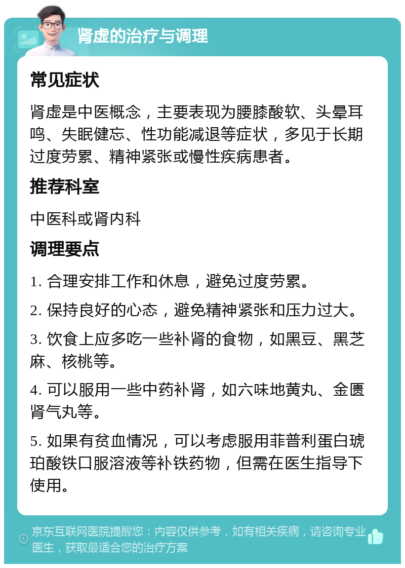 肾虚的治疗与调理 常见症状 肾虚是中医概念，主要表现为腰膝酸软、头晕耳鸣、失眠健忘、性功能减退等症状，多见于长期过度劳累、精神紧张或慢性疾病患者。 推荐科室 中医科或肾内科 调理要点 1. 合理安排工作和休息，避免过度劳累。 2. 保持良好的心态，避免精神紧张和压力过大。 3. 饮食上应多吃一些补肾的食物，如黑豆、黑芝麻、核桃等。 4. 可以服用一些中药补肾，如六味地黄丸、金匮肾气丸等。 5. 如果有贫血情况，可以考虑服用菲普利蛋白琥珀酸铁口服溶液等补铁药物，但需在医生指导下使用。