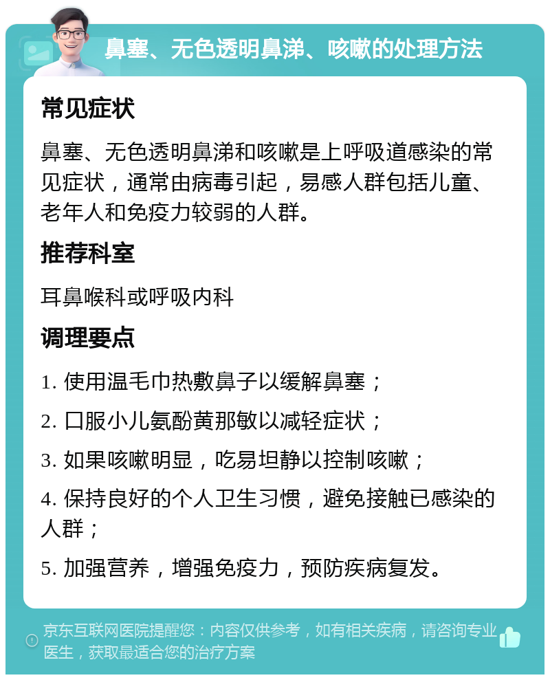 鼻塞、无色透明鼻涕、咳嗽的处理方法 常见症状 鼻塞、无色透明鼻涕和咳嗽是上呼吸道感染的常见症状，通常由病毒引起，易感人群包括儿童、老年人和免疫力较弱的人群。 推荐科室 耳鼻喉科或呼吸内科 调理要点 1. 使用温毛巾热敷鼻子以缓解鼻塞； 2. 口服小儿氨酚黄那敏以减轻症状； 3. 如果咳嗽明显，吃易坦静以控制咳嗽； 4. 保持良好的个人卫生习惯，避免接触已感染的人群； 5. 加强营养，增强免疫力，预防疾病复发。