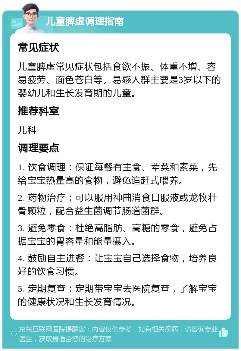 儿童脾虚调理指南 常见症状 儿童脾虚常见症状包括食欲不振、体重不增、容易疲劳、面色苍白等。易感人群主要是3岁以下的婴幼儿和生长发育期的儿童。 推荐科室 儿科 调理要点 1. 饮食调理：保证每餐有主食、荤菜和素菜，先给宝宝热量高的食物，避免追赶式喂养。 2. 药物治疗：可以服用神曲消食口服液或龙牧壮骨颗粒，配合益生菌调节肠道菌群。 3. 避免零食：杜绝高脂肪、高糖的零食，避免占据宝宝的胃容量和能量摄入。 4. 鼓励自主进餐：让宝宝自己选择食物，培养良好的饮食习惯。 5. 定期复查：定期带宝宝去医院复查，了解宝宝的健康状况和生长发育情况。