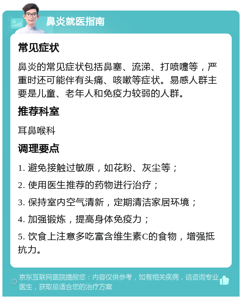 鼻炎就医指南 常见症状 鼻炎的常见症状包括鼻塞、流涕、打喷嚏等，严重时还可能伴有头痛、咳嗽等症状。易感人群主要是儿童、老年人和免疫力较弱的人群。 推荐科室 耳鼻喉科 调理要点 1. 避免接触过敏原，如花粉、灰尘等； 2. 使用医生推荐的药物进行治疗； 3. 保持室内空气清新，定期清洁家居环境； 4. 加强锻炼，提高身体免疫力； 5. 饮食上注意多吃富含维生素C的食物，增强抵抗力。