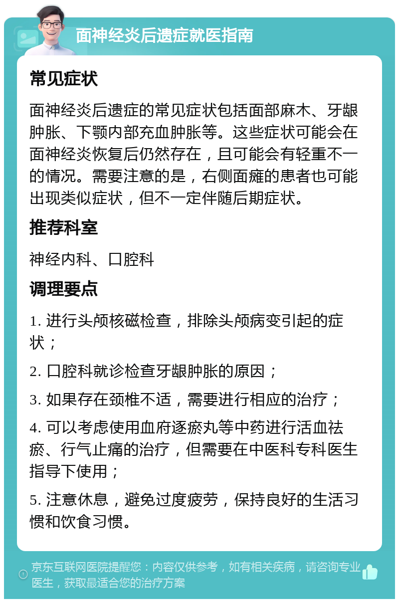 面神经炎后遗症就医指南 常见症状 面神经炎后遗症的常见症状包括面部麻木、牙龈肿胀、下颚内部充血肿胀等。这些症状可能会在面神经炎恢复后仍然存在，且可能会有轻重不一的情况。需要注意的是，右侧面瘫的患者也可能出现类似症状，但不一定伴随后期症状。 推荐科室 神经内科、口腔科 调理要点 1. 进行头颅核磁检查，排除头颅病变引起的症状； 2. 口腔科就诊检查牙龈肿胀的原因； 3. 如果存在颈椎不适，需要进行相应的治疗； 4. 可以考虑使用血府逐瘀丸等中药进行活血祛瘀、行气止痛的治疗，但需要在中医科专科医生指导下使用； 5. 注意休息，避免过度疲劳，保持良好的生活习惯和饮食习惯。