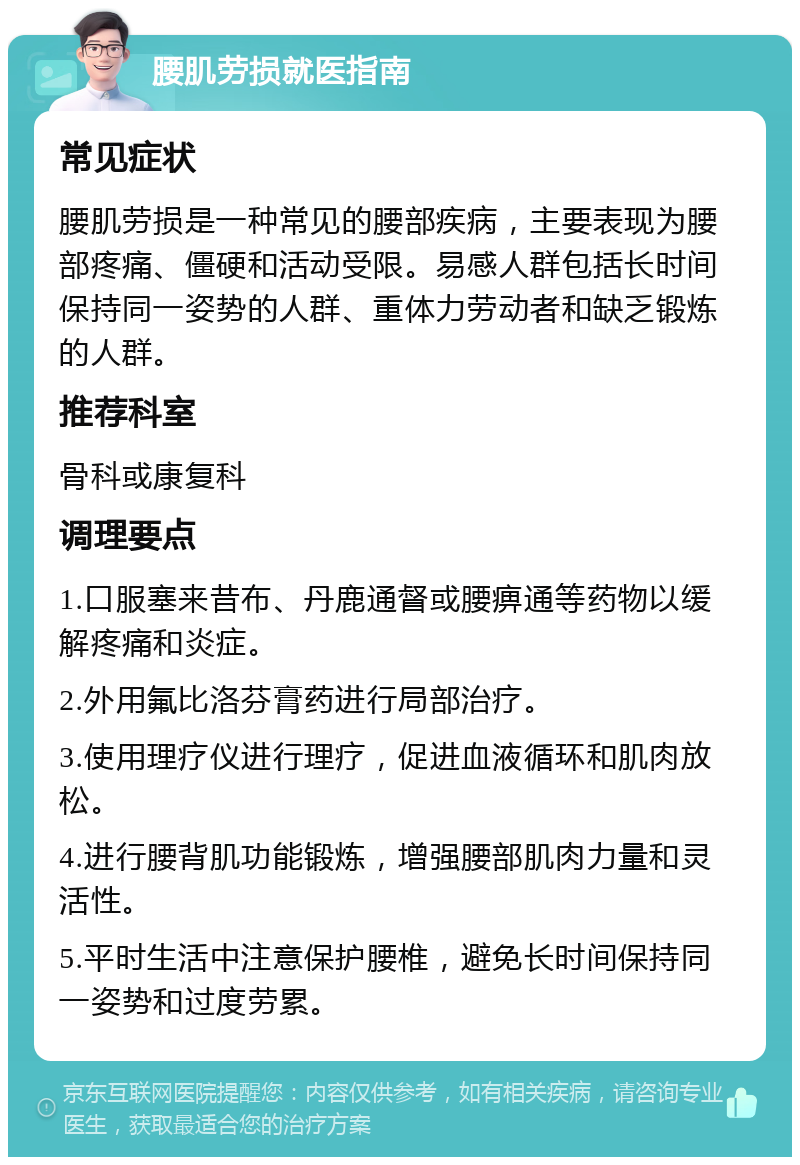 腰肌劳损就医指南 常见症状 腰肌劳损是一种常见的腰部疾病，主要表现为腰部疼痛、僵硬和活动受限。易感人群包括长时间保持同一姿势的人群、重体力劳动者和缺乏锻炼的人群。 推荐科室 骨科或康复科 调理要点 1.口服塞来昔布、丹鹿通督或腰痹通等药物以缓解疼痛和炎症。 2.外用氟比洛芬膏药进行局部治疗。 3.使用理疗仪进行理疗，促进血液循环和肌肉放松。 4.进行腰背肌功能锻炼，增强腰部肌肉力量和灵活性。 5.平时生活中注意保护腰椎，避免长时间保持同一姿势和过度劳累。