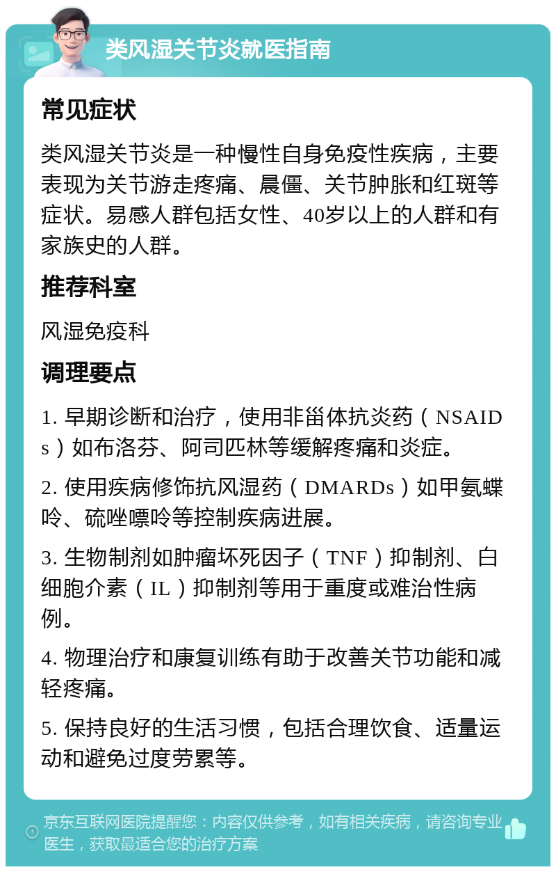 类风湿关节炎就医指南 常见症状 类风湿关节炎是一种慢性自身免疫性疾病，主要表现为关节游走疼痛、晨僵、关节肿胀和红斑等症状。易感人群包括女性、40岁以上的人群和有家族史的人群。 推荐科室 风湿免疫科 调理要点 1. 早期诊断和治疗，使用非甾体抗炎药（NSAIDs）如布洛芬、阿司匹林等缓解疼痛和炎症。 2. 使用疾病修饰抗风湿药（DMARDs）如甲氨蝶呤、硫唑嘌呤等控制疾病进展。 3. 生物制剂如肿瘤坏死因子（TNF）抑制剂、白细胞介素（IL）抑制剂等用于重度或难治性病例。 4. 物理治疗和康复训练有助于改善关节功能和减轻疼痛。 5. 保持良好的生活习惯，包括合理饮食、适量运动和避免过度劳累等。