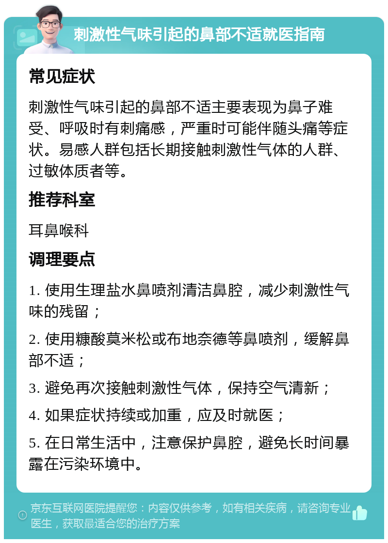 刺激性气味引起的鼻部不适就医指南 常见症状 刺激性气味引起的鼻部不适主要表现为鼻子难受、呼吸时有刺痛感，严重时可能伴随头痛等症状。易感人群包括长期接触刺激性气体的人群、过敏体质者等。 推荐科室 耳鼻喉科 调理要点 1. 使用生理盐水鼻喷剂清洁鼻腔，减少刺激性气味的残留； 2. 使用糠酸莫米松或布地奈德等鼻喷剂，缓解鼻部不适； 3. 避免再次接触刺激性气体，保持空气清新； 4. 如果症状持续或加重，应及时就医； 5. 在日常生活中，注意保护鼻腔，避免长时间暴露在污染环境中。