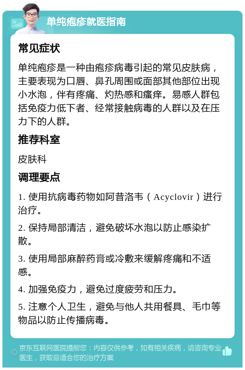 单纯疱疹就医指南 常见症状 单纯疱疹是一种由疱疹病毒引起的常见皮肤病，主要表现为口唇、鼻孔周围或面部其他部位出现小水泡，伴有疼痛、灼热感和瘙痒。易感人群包括免疫力低下者、经常接触病毒的人群以及在压力下的人群。 推荐科室 皮肤科 调理要点 1. 使用抗病毒药物如阿昔洛韦（Acyclovir）进行治疗。 2. 保持局部清洁，避免破坏水泡以防止感染扩散。 3. 使用局部麻醉药膏或冷敷来缓解疼痛和不适感。 4. 加强免疫力，避免过度疲劳和压力。 5. 注意个人卫生，避免与他人共用餐具、毛巾等物品以防止传播病毒。