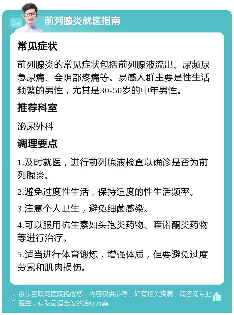 前列腺炎就医指南 常见症状 前列腺炎的常见症状包括前列腺液流出、尿频尿急尿痛、会阴部疼痛等。易感人群主要是性生活频繁的男性，尤其是30-50岁的中年男性。 推荐科室 泌尿外科 调理要点 1.及时就医，进行前列腺液检查以确诊是否为前列腺炎。 2.避免过度性生活，保持适度的性生活频率。 3.注意个人卫生，避免细菌感染。 4.可以服用抗生素如头孢类药物、喹诺酮类药物等进行治疗。 5.适当进行体育锻炼，增强体质，但要避免过度劳累和肌肉损伤。