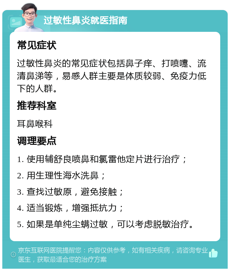 过敏性鼻炎就医指南 常见症状 过敏性鼻炎的常见症状包括鼻子痒、打喷嚏、流清鼻涕等，易感人群主要是体质较弱、免疫力低下的人群。 推荐科室 耳鼻喉科 调理要点 1. 使用辅舒良喷鼻和氯雷他定片进行治疗； 2. 用生理性海水洗鼻； 3. 查找过敏原，避免接触； 4. 适当锻炼，增强抵抗力； 5. 如果是单纯尘螨过敏，可以考虑脱敏治疗。