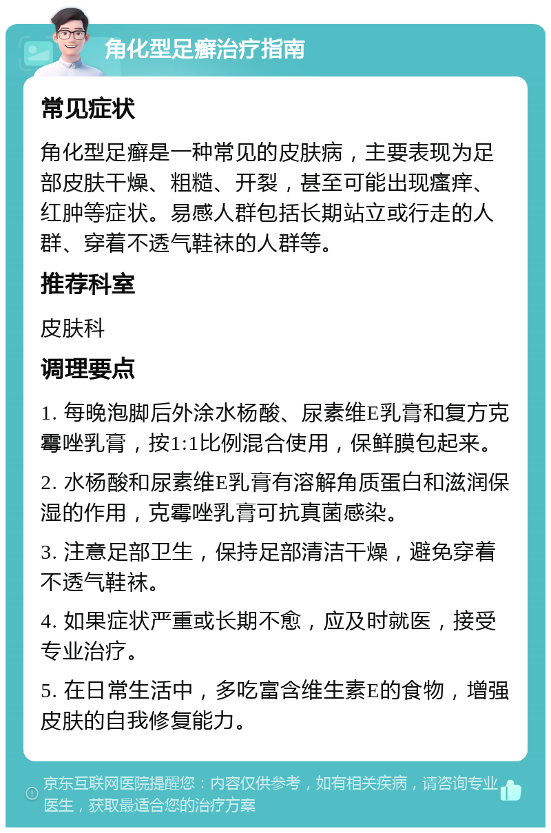 角化型足癣治疗指南 常见症状 角化型足癣是一种常见的皮肤病，主要表现为足部皮肤干燥、粗糙、开裂，甚至可能出现瘙痒、红肿等症状。易感人群包括长期站立或行走的人群、穿着不透气鞋袜的人群等。 推荐科室 皮肤科 调理要点 1. 每晚泡脚后外涂水杨酸、尿素维E乳膏和复方克霉唑乳膏，按1:1比例混合使用，保鲜膜包起来。 2. 水杨酸和尿素维E乳膏有溶解角质蛋白和滋润保湿的作用，克霉唑乳膏可抗真菌感染。 3. 注意足部卫生，保持足部清洁干燥，避免穿着不透气鞋袜。 4. 如果症状严重或长期不愈，应及时就医，接受专业治疗。 5. 在日常生活中，多吃富含维生素E的食物，增强皮肤的自我修复能力。