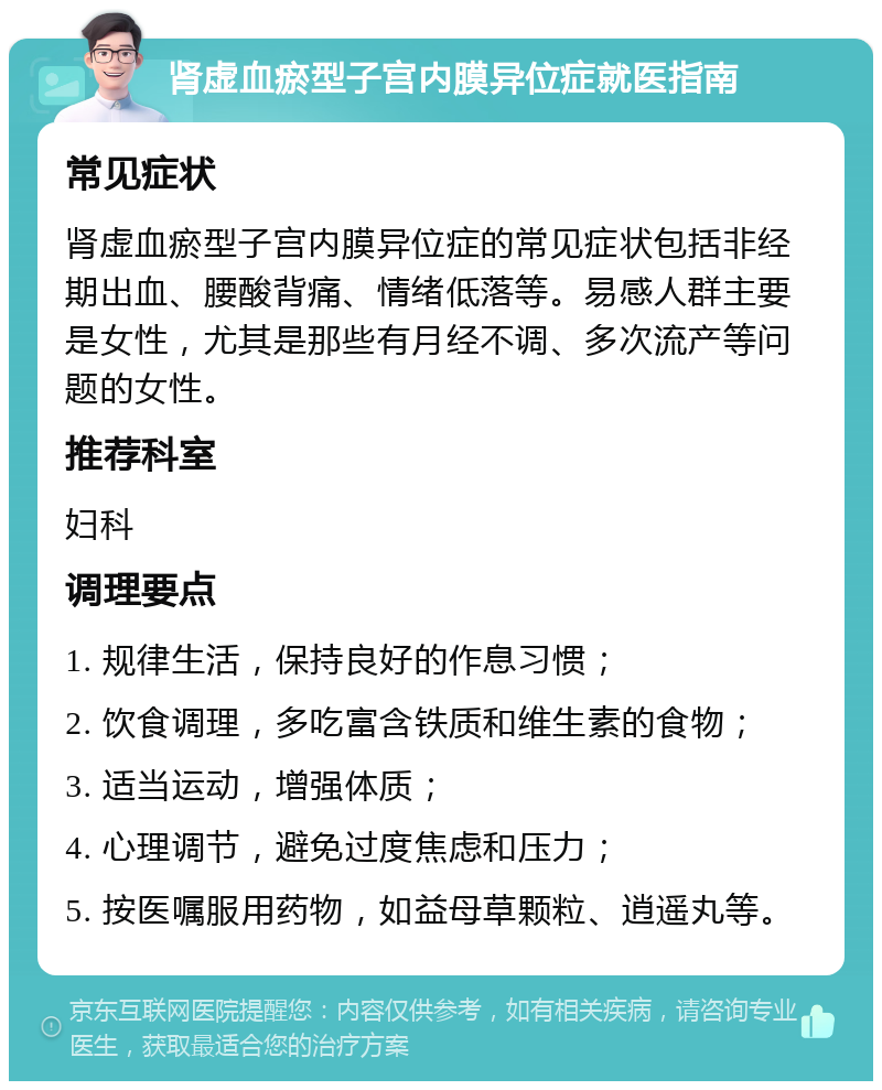 肾虚血瘀型子宫内膜异位症就医指南 常见症状 肾虚血瘀型子宫内膜异位症的常见症状包括非经期出血、腰酸背痛、情绪低落等。易感人群主要是女性，尤其是那些有月经不调、多次流产等问题的女性。 推荐科室 妇科 调理要点 1. 规律生活，保持良好的作息习惯； 2. 饮食调理，多吃富含铁质和维生素的食物； 3. 适当运动，增强体质； 4. 心理调节，避免过度焦虑和压力； 5. 按医嘱服用药物，如益母草颗粒、逍遥丸等。