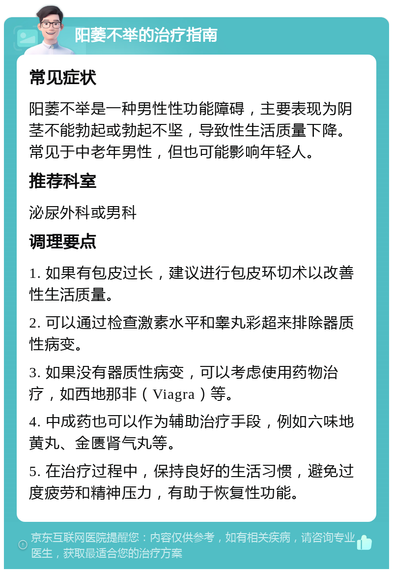 阳萎不举的治疗指南 常见症状 阳萎不举是一种男性性功能障碍，主要表现为阴茎不能勃起或勃起不坚，导致性生活质量下降。常见于中老年男性，但也可能影响年轻人。 推荐科室 泌尿外科或男科 调理要点 1. 如果有包皮过长，建议进行包皮环切术以改善性生活质量。 2. 可以通过检查激素水平和睾丸彩超来排除器质性病变。 3. 如果没有器质性病变，可以考虑使用药物治疗，如西地那非（Viagra）等。 4. 中成药也可以作为辅助治疗手段，例如六味地黄丸、金匮肾气丸等。 5. 在治疗过程中，保持良好的生活习惯，避免过度疲劳和精神压力，有助于恢复性功能。