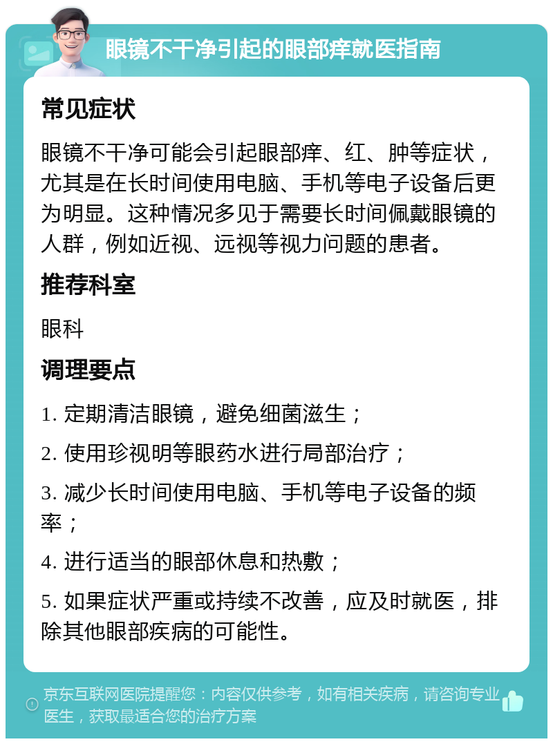 眼镜不干净引起的眼部痒就医指南 常见症状 眼镜不干净可能会引起眼部痒、红、肿等症状，尤其是在长时间使用电脑、手机等电子设备后更为明显。这种情况多见于需要长时间佩戴眼镜的人群，例如近视、远视等视力问题的患者。 推荐科室 眼科 调理要点 1. 定期清洁眼镜，避免细菌滋生； 2. 使用珍视明等眼药水进行局部治疗； 3. 减少长时间使用电脑、手机等电子设备的频率； 4. 进行适当的眼部休息和热敷； 5. 如果症状严重或持续不改善，应及时就医，排除其他眼部疾病的可能性。