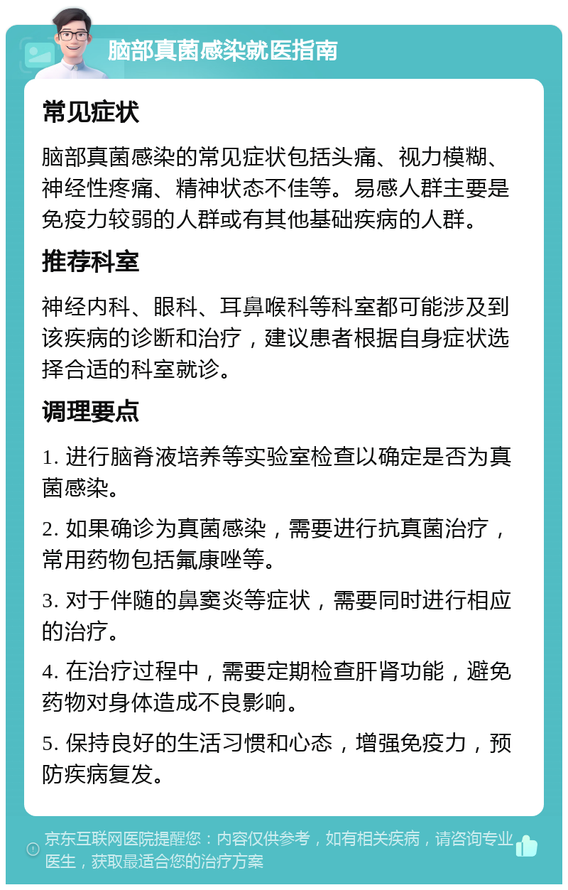 脑部真菌感染就医指南 常见症状 脑部真菌感染的常见症状包括头痛、视力模糊、神经性疼痛、精神状态不佳等。易感人群主要是免疫力较弱的人群或有其他基础疾病的人群。 推荐科室 神经内科、眼科、耳鼻喉科等科室都可能涉及到该疾病的诊断和治疗，建议患者根据自身症状选择合适的科室就诊。 调理要点 1. 进行脑脊液培养等实验室检查以确定是否为真菌感染。 2. 如果确诊为真菌感染，需要进行抗真菌治疗，常用药物包括氟康唑等。 3. 对于伴随的鼻窦炎等症状，需要同时进行相应的治疗。 4. 在治疗过程中，需要定期检查肝肾功能，避免药物对身体造成不良影响。 5. 保持良好的生活习惯和心态，增强免疫力，预防疾病复发。