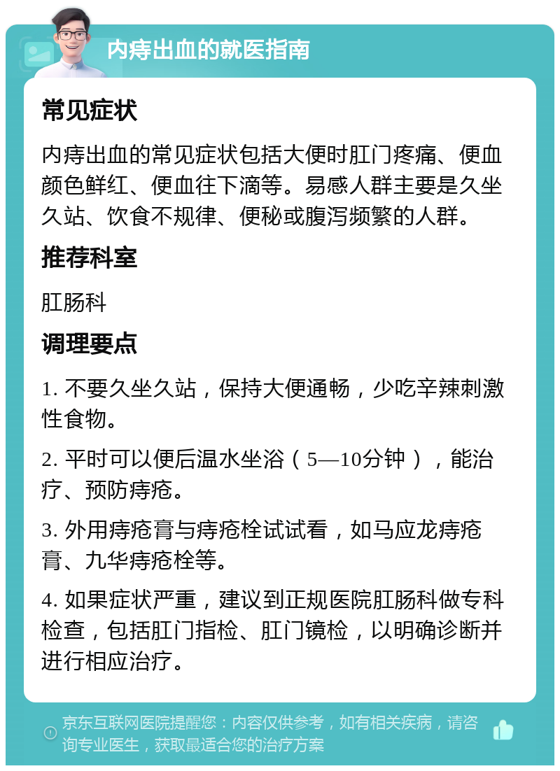 内痔出血的就医指南 常见症状 内痔出血的常见症状包括大便时肛门疼痛、便血颜色鲜红、便血往下滴等。易感人群主要是久坐久站、饮食不规律、便秘或腹泻频繁的人群。 推荐科室 肛肠科 调理要点 1. 不要久坐久站，保持大便通畅，少吃辛辣刺激性食物。 2. 平时可以便后温水坐浴（5—10分钟），能治疗、预防痔疮。 3. 外用痔疮膏与痔疮栓试试看，如马应龙痔疮膏、九华痔疮栓等。 4. 如果症状严重，建议到正规医院肛肠科做专科检查，包括肛门指检、肛门镜检，以明确诊断并进行相应治疗。