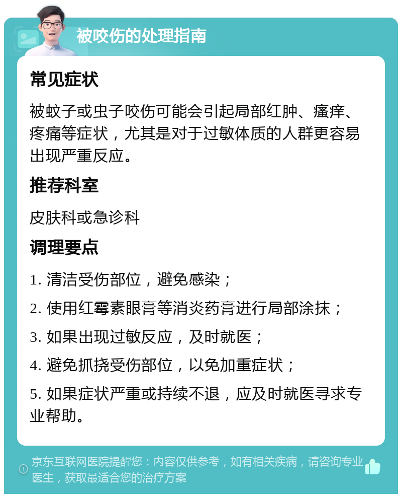 被咬伤的处理指南 常见症状 被蚊子或虫子咬伤可能会引起局部红肿、瘙痒、疼痛等症状，尤其是对于过敏体质的人群更容易出现严重反应。 推荐科室 皮肤科或急诊科 调理要点 1. 清洁受伤部位，避免感染； 2. 使用红霉素眼膏等消炎药膏进行局部涂抹； 3. 如果出现过敏反应，及时就医； 4. 避免抓挠受伤部位，以免加重症状； 5. 如果症状严重或持续不退，应及时就医寻求专业帮助。