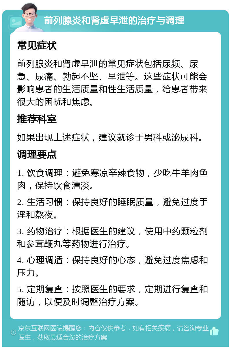 前列腺炎和肾虚早泄的治疗与调理 常见症状 前列腺炎和肾虚早泄的常见症状包括尿频、尿急、尿痛、勃起不坚、早泄等。这些症状可能会影响患者的生活质量和性生活质量，给患者带来很大的困扰和焦虑。 推荐科室 如果出现上述症状，建议就诊于男科或泌尿科。 调理要点 1. 饮食调理：避免寒凉辛辣食物，少吃牛羊肉鱼肉，保持饮食清淡。 2. 生活习惯：保持良好的睡眠质量，避免过度手淫和熬夜。 3. 药物治疗：根据医生的建议，使用中药颗粒剂和参茸鞭丸等药物进行治疗。 4. 心理调适：保持良好的心态，避免过度焦虑和压力。 5. 定期复查：按照医生的要求，定期进行复查和随访，以便及时调整治疗方案。