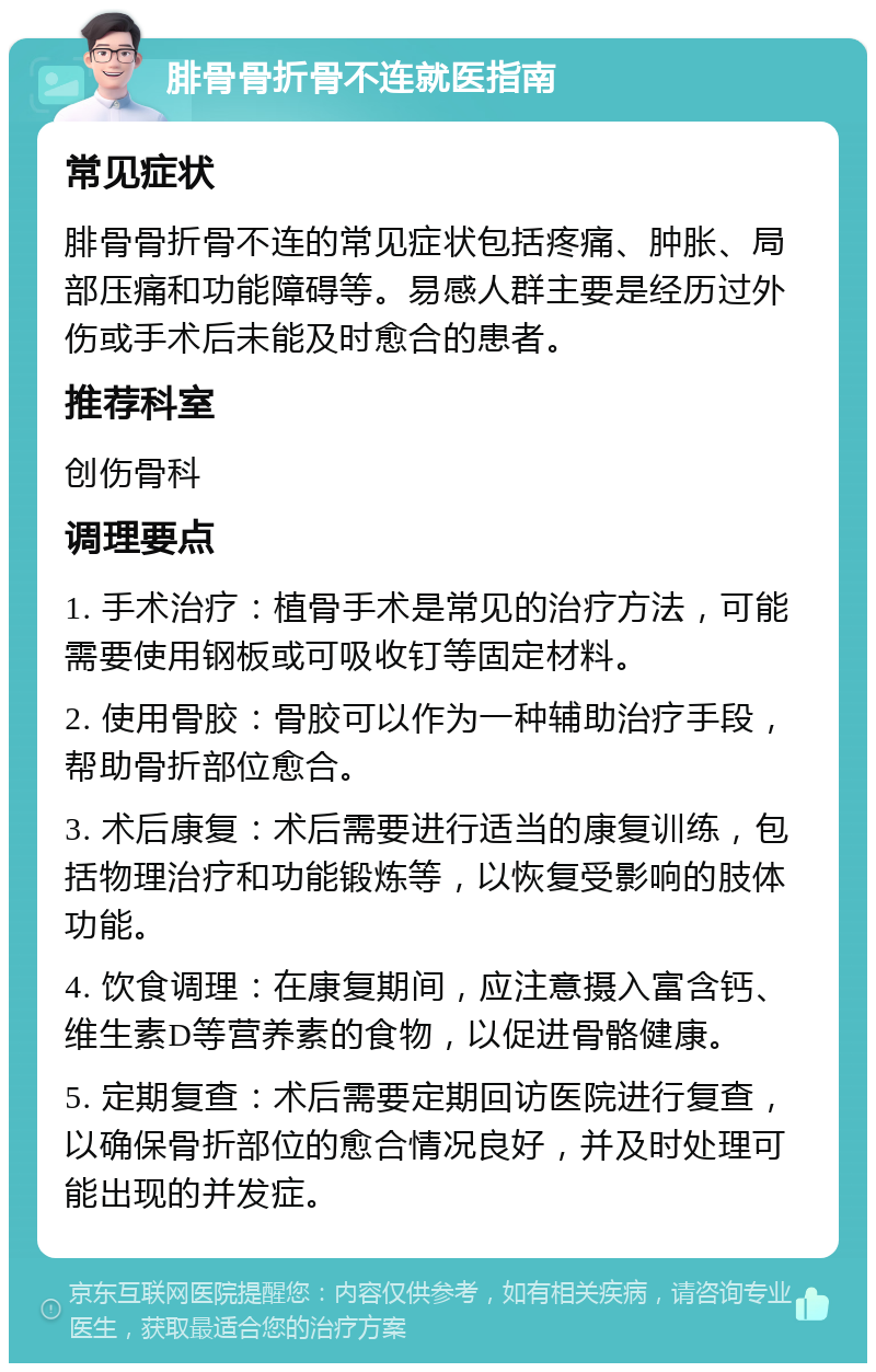 腓骨骨折骨不连就医指南 常见症状 腓骨骨折骨不连的常见症状包括疼痛、肿胀、局部压痛和功能障碍等。易感人群主要是经历过外伤或手术后未能及时愈合的患者。 推荐科室 创伤骨科 调理要点 1. 手术治疗：植骨手术是常见的治疗方法，可能需要使用钢板或可吸收钉等固定材料。 2. 使用骨胶：骨胶可以作为一种辅助治疗手段，帮助骨折部位愈合。 3. 术后康复：术后需要进行适当的康复训练，包括物理治疗和功能锻炼等，以恢复受影响的肢体功能。 4. 饮食调理：在康复期间，应注意摄入富含钙、维生素D等营养素的食物，以促进骨骼健康。 5. 定期复查：术后需要定期回访医院进行复查，以确保骨折部位的愈合情况良好，并及时处理可能出现的并发症。