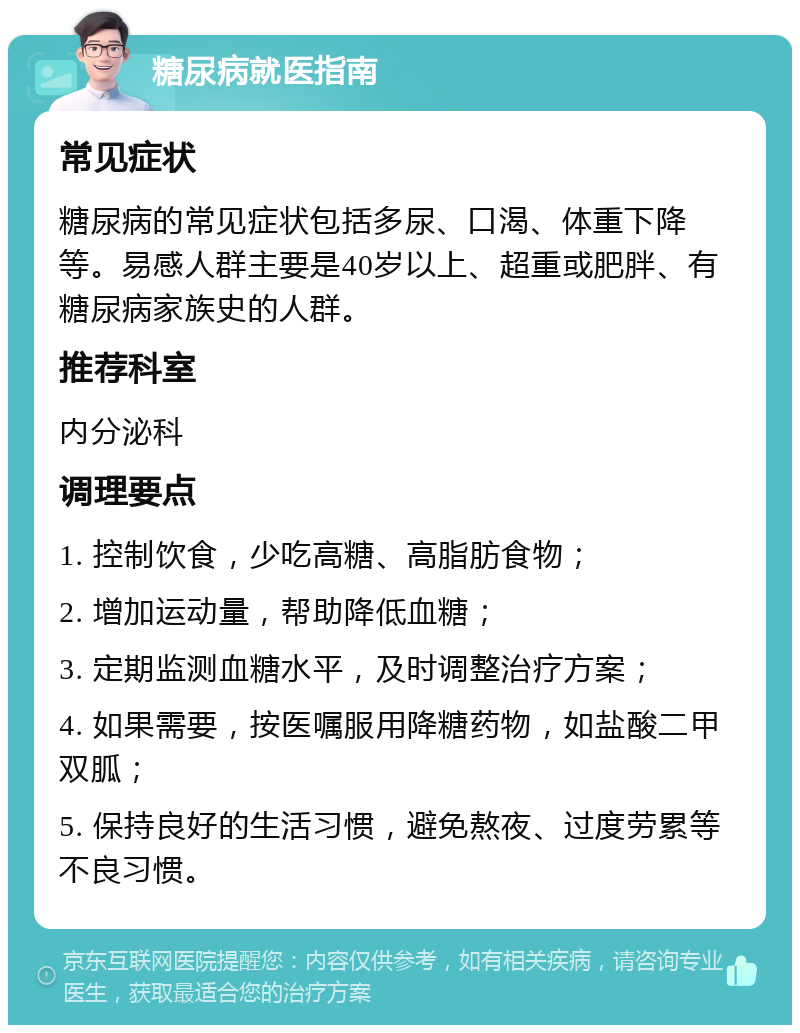 糖尿病就医指南 常见症状 糖尿病的常见症状包括多尿、口渴、体重下降等。易感人群主要是40岁以上、超重或肥胖、有糖尿病家族史的人群。 推荐科室 内分泌科 调理要点 1. 控制饮食，少吃高糖、高脂肪食物； 2. 增加运动量，帮助降低血糖； 3. 定期监测血糖水平，及时调整治疗方案； 4. 如果需要，按医嘱服用降糖药物，如盐酸二甲双胍； 5. 保持良好的生活习惯，避免熬夜、过度劳累等不良习惯。