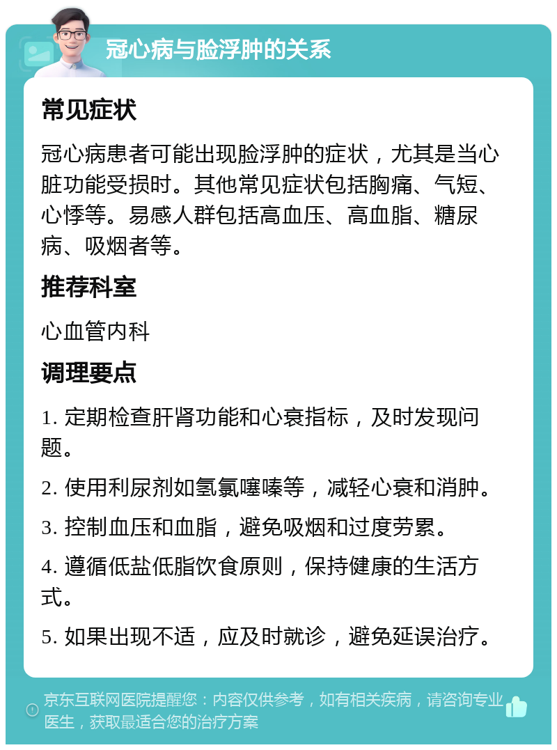 冠心病与脸浮肿的关系 常见症状 冠心病患者可能出现脸浮肿的症状，尤其是当心脏功能受损时。其他常见症状包括胸痛、气短、心悸等。易感人群包括高血压、高血脂、糖尿病、吸烟者等。 推荐科室 心血管内科 调理要点 1. 定期检查肝肾功能和心衰指标，及时发现问题。 2. 使用利尿剂如氢氯噻嗪等，减轻心衰和消肿。 3. 控制血压和血脂，避免吸烟和过度劳累。 4. 遵循低盐低脂饮食原则，保持健康的生活方式。 5. 如果出现不适，应及时就诊，避免延误治疗。