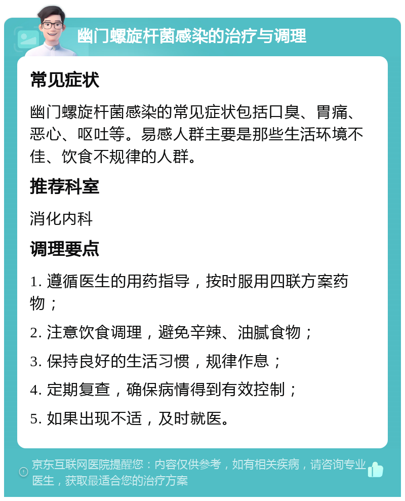 幽门螺旋杆菌感染的治疗与调理 常见症状 幽门螺旋杆菌感染的常见症状包括口臭、胃痛、恶心、呕吐等。易感人群主要是那些生活环境不佳、饮食不规律的人群。 推荐科室 消化内科 调理要点 1. 遵循医生的用药指导，按时服用四联方案药物； 2. 注意饮食调理，避免辛辣、油腻食物； 3. 保持良好的生活习惯，规律作息； 4. 定期复查，确保病情得到有效控制； 5. 如果出现不适，及时就医。