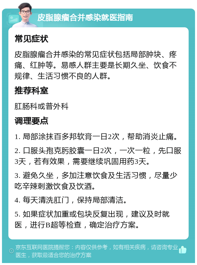 皮脂腺瘤合并感染就医指南 常见症状 皮脂腺瘤合并感染的常见症状包括局部肿块、疼痛、红肿等。易感人群主要是长期久坐、饮食不规律、生活习惯不良的人群。 推荐科室 肛肠科或普外科 调理要点 1. 局部涂抹百多邦软膏一日2次，帮助消炎止痛。 2. 口服头孢克肟胶囊一日2次，一次一粒，先口服3天，若有效果，需要继续巩固用药3天。 3. 避免久坐，多加注意饮食及生活习惯，尽量少吃辛辣刺激饮食及饮酒。 4. 每天清洗肛门，保持局部清洁。 5. 如果症状加重或包块反复出现，建议及时就医，进行B超等检查，确定治疗方案。