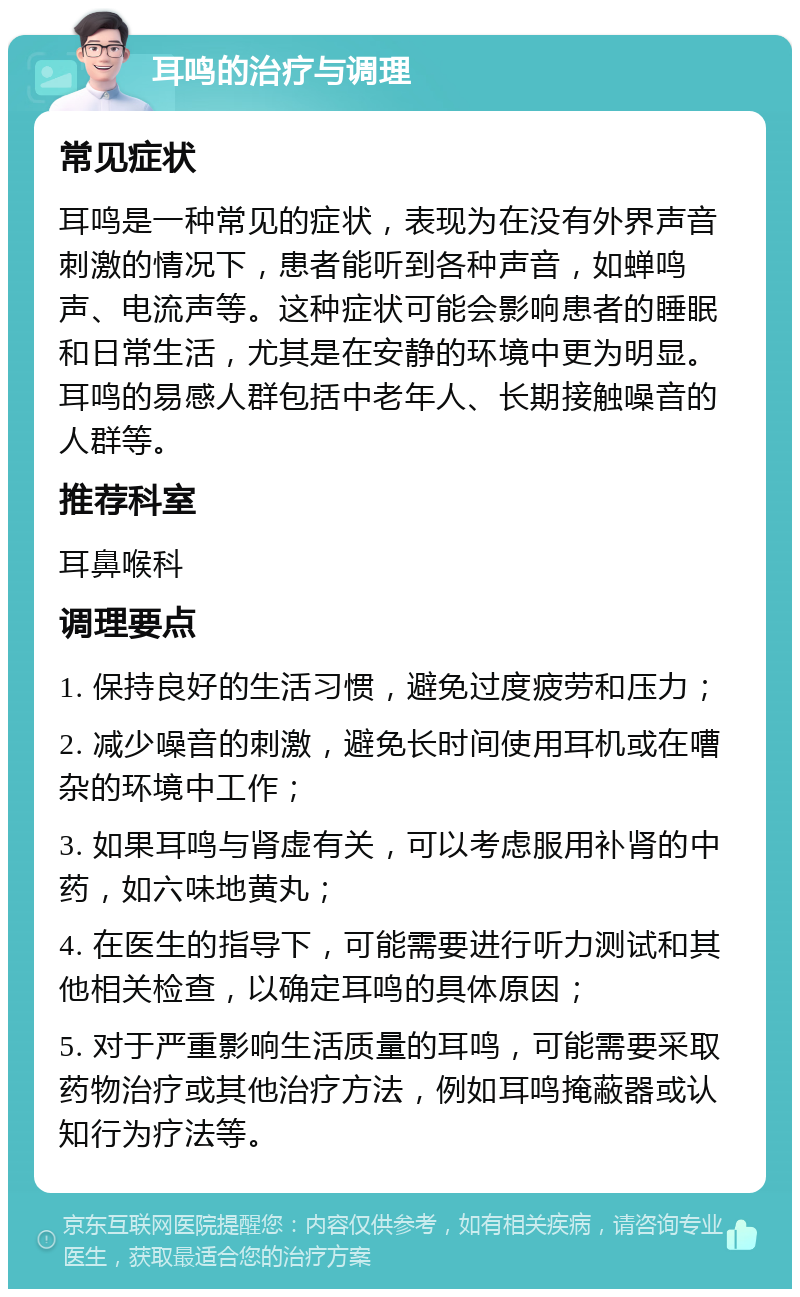 耳鸣的治疗与调理 常见症状 耳鸣是一种常见的症状，表现为在没有外界声音刺激的情况下，患者能听到各种声音，如蝉鸣声、电流声等。这种症状可能会影响患者的睡眠和日常生活，尤其是在安静的环境中更为明显。耳鸣的易感人群包括中老年人、长期接触噪音的人群等。 推荐科室 耳鼻喉科 调理要点 1. 保持良好的生活习惯，避免过度疲劳和压力； 2. 减少噪音的刺激，避免长时间使用耳机或在嘈杂的环境中工作； 3. 如果耳鸣与肾虚有关，可以考虑服用补肾的中药，如六味地黄丸； 4. 在医生的指导下，可能需要进行听力测试和其他相关检查，以确定耳鸣的具体原因； 5. 对于严重影响生活质量的耳鸣，可能需要采取药物治疗或其他治疗方法，例如耳鸣掩蔽器或认知行为疗法等。