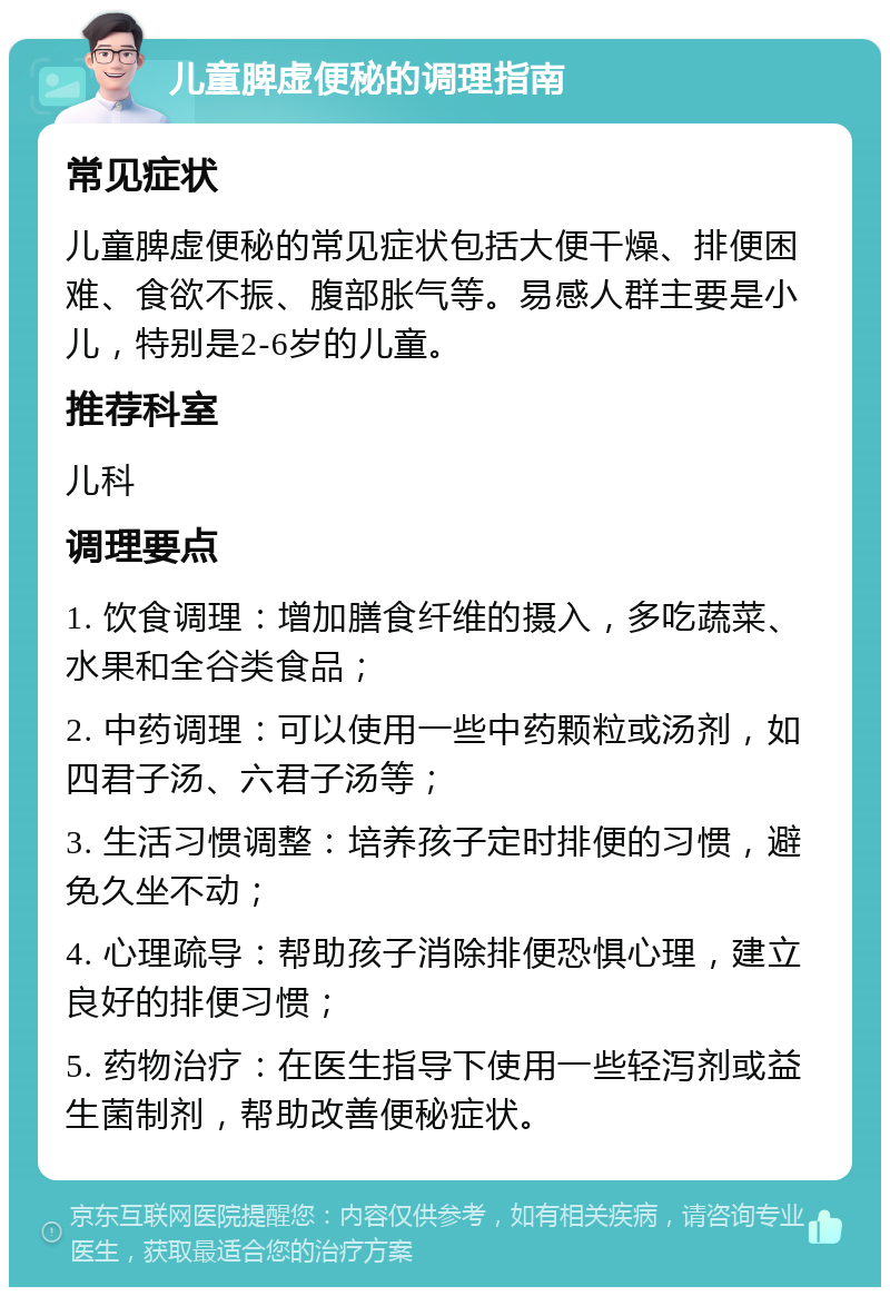 儿童脾虚便秘的调理指南 常见症状 儿童脾虚便秘的常见症状包括大便干燥、排便困难、食欲不振、腹部胀气等。易感人群主要是小儿，特别是2-6岁的儿童。 推荐科室 儿科 调理要点 1. 饮食调理：增加膳食纤维的摄入，多吃蔬菜、水果和全谷类食品； 2. 中药调理：可以使用一些中药颗粒或汤剂，如四君子汤、六君子汤等； 3. 生活习惯调整：培养孩子定时排便的习惯，避免久坐不动； 4. 心理疏导：帮助孩子消除排便恐惧心理，建立良好的排便习惯； 5. 药物治疗：在医生指导下使用一些轻泻剂或益生菌制剂，帮助改善便秘症状。