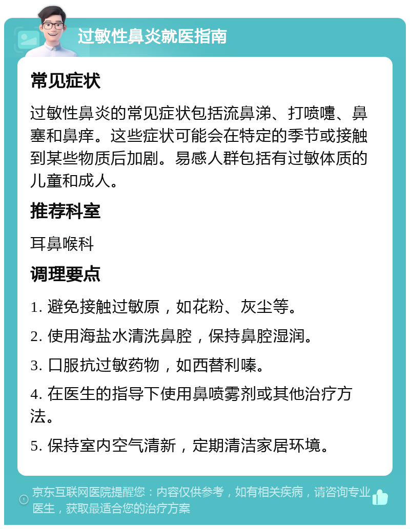 过敏性鼻炎就医指南 常见症状 过敏性鼻炎的常见症状包括流鼻涕、打喷嚏、鼻塞和鼻痒。这些症状可能会在特定的季节或接触到某些物质后加剧。易感人群包括有过敏体质的儿童和成人。 推荐科室 耳鼻喉科 调理要点 1. 避免接触过敏原，如花粉、灰尘等。 2. 使用海盐水清洗鼻腔，保持鼻腔湿润。 3. 口服抗过敏药物，如西替利嗪。 4. 在医生的指导下使用鼻喷雾剂或其他治疗方法。 5. 保持室内空气清新，定期清洁家居环境。