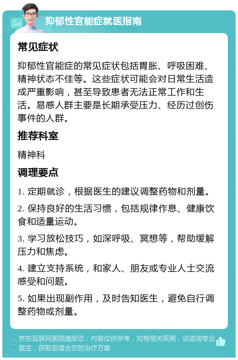 抑郁性官能症就医指南 常见症状 抑郁性官能症的常见症状包括胃胀、呼吸困难、精神状态不佳等。这些症状可能会对日常生活造成严重影响，甚至导致患者无法正常工作和生活。易感人群主要是长期承受压力、经历过创伤事件的人群。 推荐科室 精神科 调理要点 1. 定期就诊，根据医生的建议调整药物和剂量。 2. 保持良好的生活习惯，包括规律作息、健康饮食和适量运动。 3. 学习放松技巧，如深呼吸、冥想等，帮助缓解压力和焦虑。 4. 建立支持系统，和家人、朋友或专业人士交流感受和问题。 5. 如果出现副作用，及时告知医生，避免自行调整药物或剂量。