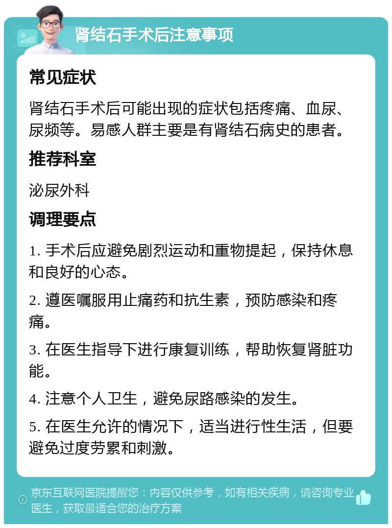 肾结石手术后注意事项 常见症状 肾结石手术后可能出现的症状包括疼痛、血尿、尿频等。易感人群主要是有肾结石病史的患者。 推荐科室 泌尿外科 调理要点 1. 手术后应避免剧烈运动和重物提起，保持休息和良好的心态。 2. 遵医嘱服用止痛药和抗生素，预防感染和疼痛。 3. 在医生指导下进行康复训练，帮助恢复肾脏功能。 4. 注意个人卫生，避免尿路感染的发生。 5. 在医生允许的情况下，适当进行性生活，但要避免过度劳累和刺激。