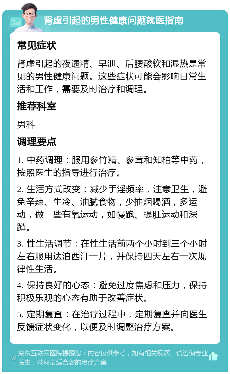 肾虚引起的男性健康问题就医指南 常见症状 肾虚引起的夜遗精、早泄、后腰酸软和湿热是常见的男性健康问题。这些症状可能会影响日常生活和工作，需要及时治疗和调理。 推荐科室 男科 调理要点 1. 中药调理：服用参竹精、参茸和知柏等中药，按照医生的指导进行治疗。 2. 生活方式改变：减少手淫频率，注意卫生，避免辛辣、生冷、油腻食物，少抽烟喝酒，多运动，做一些有氧运动，如慢跑、提肛运动和深蹲。 3. 性生活调节：在性生活前两个小时到三个小时左右服用达泊西汀一片，并保持四天左右一次规律性生活。 4. 保持良好的心态：避免过度焦虑和压力，保持积极乐观的心态有助于改善症状。 5. 定期复查：在治疗过程中，定期复查并向医生反馈症状变化，以便及时调整治疗方案。