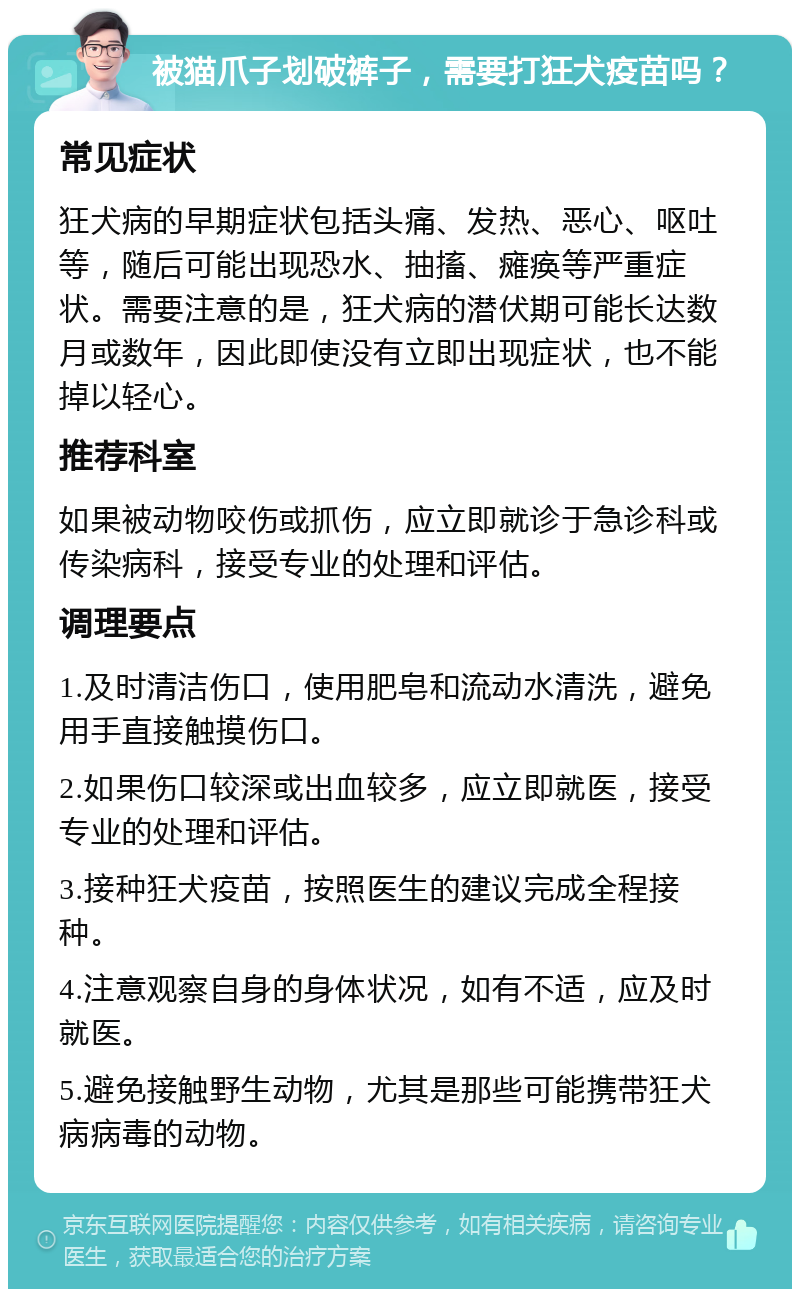 被猫爪子划破裤子，需要打狂犬疫苗吗？ 常见症状 狂犬病的早期症状包括头痛、发热、恶心、呕吐等，随后可能出现恐水、抽搐、瘫痪等严重症状。需要注意的是，狂犬病的潜伏期可能长达数月或数年，因此即使没有立即出现症状，也不能掉以轻心。 推荐科室 如果被动物咬伤或抓伤，应立即就诊于急诊科或传染病科，接受专业的处理和评估。 调理要点 1.及时清洁伤口，使用肥皂和流动水清洗，避免用手直接触摸伤口。 2.如果伤口较深或出血较多，应立即就医，接受专业的处理和评估。 3.接种狂犬疫苗，按照医生的建议完成全程接种。 4.注意观察自身的身体状况，如有不适，应及时就医。 5.避免接触野生动物，尤其是那些可能携带狂犬病病毒的动物。