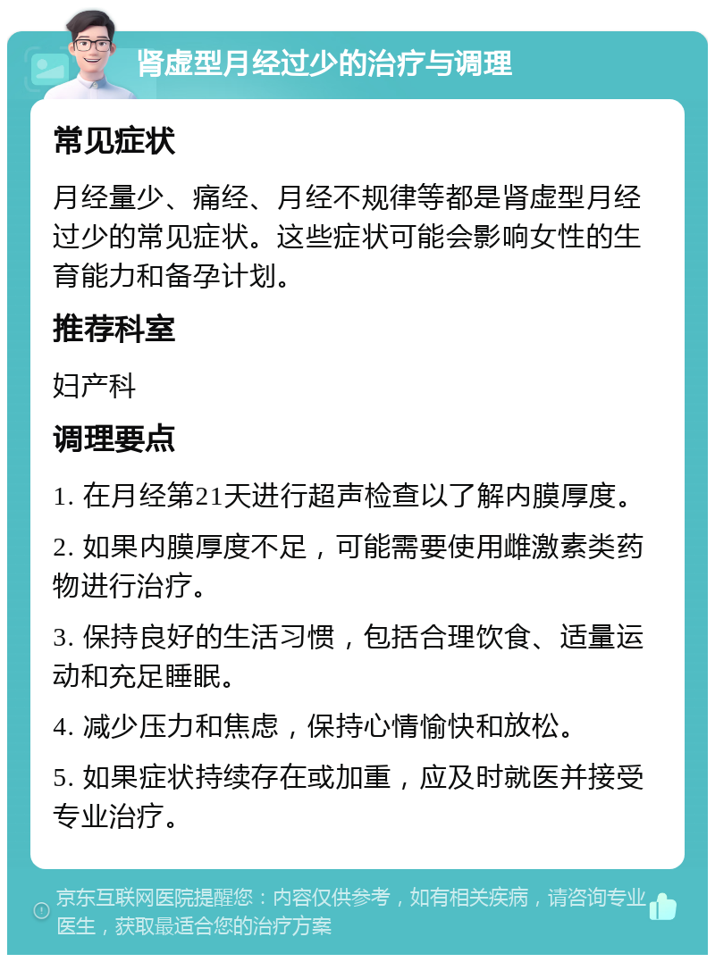 肾虚型月经过少的治疗与调理 常见症状 月经量少、痛经、月经不规律等都是肾虚型月经过少的常见症状。这些症状可能会影响女性的生育能力和备孕计划。 推荐科室 妇产科 调理要点 1. 在月经第21天进行超声检查以了解内膜厚度。 2. 如果内膜厚度不足，可能需要使用雌激素类药物进行治疗。 3. 保持良好的生活习惯，包括合理饮食、适量运动和充足睡眠。 4. 减少压力和焦虑，保持心情愉快和放松。 5. 如果症状持续存在或加重，应及时就医并接受专业治疗。