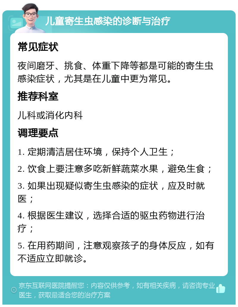 儿童寄生虫感染的诊断与治疗 常见症状 夜间磨牙、挑食、体重下降等都是可能的寄生虫感染症状，尤其是在儿童中更为常见。 推荐科室 儿科或消化内科 调理要点 1. 定期清洁居住环境，保持个人卫生； 2. 饮食上要注意多吃新鲜蔬菜水果，避免生食； 3. 如果出现疑似寄生虫感染的症状，应及时就医； 4. 根据医生建议，选择合适的驱虫药物进行治疗； 5. 在用药期间，注意观察孩子的身体反应，如有不适应立即就诊。