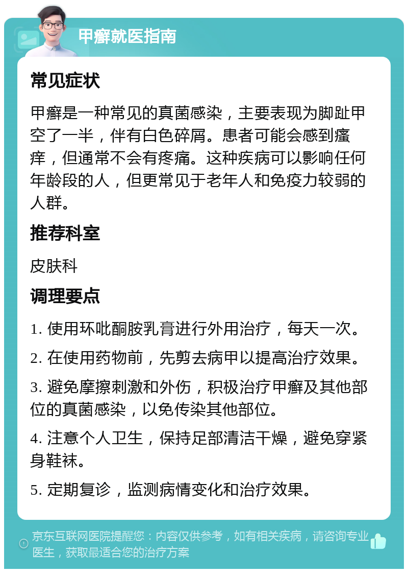 甲癣就医指南 常见症状 甲癣是一种常见的真菌感染，主要表现为脚趾甲空了一半，伴有白色碎屑。患者可能会感到瘙痒，但通常不会有疼痛。这种疾病可以影响任何年龄段的人，但更常见于老年人和免疫力较弱的人群。 推荐科室 皮肤科 调理要点 1. 使用环吡酮胺乳膏进行外用治疗，每天一次。 2. 在使用药物前，先剪去病甲以提高治疗效果。 3. 避免摩擦刺激和外伤，积极治疗甲癣及其他部位的真菌感染，以免传染其他部位。 4. 注意个人卫生，保持足部清洁干燥，避免穿紧身鞋袜。 5. 定期复诊，监测病情变化和治疗效果。