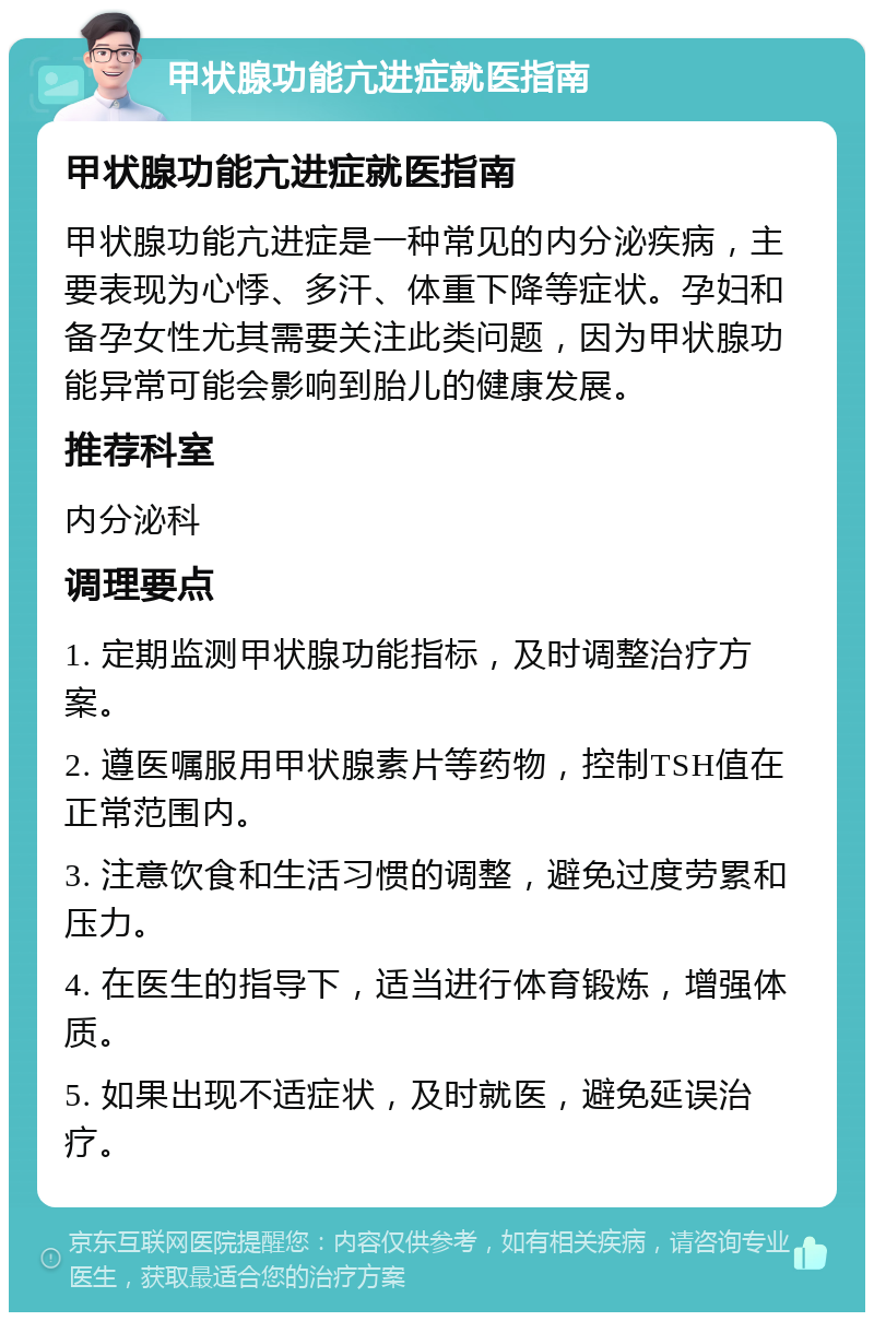 甲状腺功能亢进症就医指南 甲状腺功能亢进症就医指南 甲状腺功能亢进症是一种常见的内分泌疾病，主要表现为心悸、多汗、体重下降等症状。孕妇和备孕女性尤其需要关注此类问题，因为甲状腺功能异常可能会影响到胎儿的健康发展。 推荐科室 内分泌科 调理要点 1. 定期监测甲状腺功能指标，及时调整治疗方案。 2. 遵医嘱服用甲状腺素片等药物，控制TSH值在正常范围内。 3. 注意饮食和生活习惯的调整，避免过度劳累和压力。 4. 在医生的指导下，适当进行体育锻炼，增强体质。 5. 如果出现不适症状，及时就医，避免延误治疗。