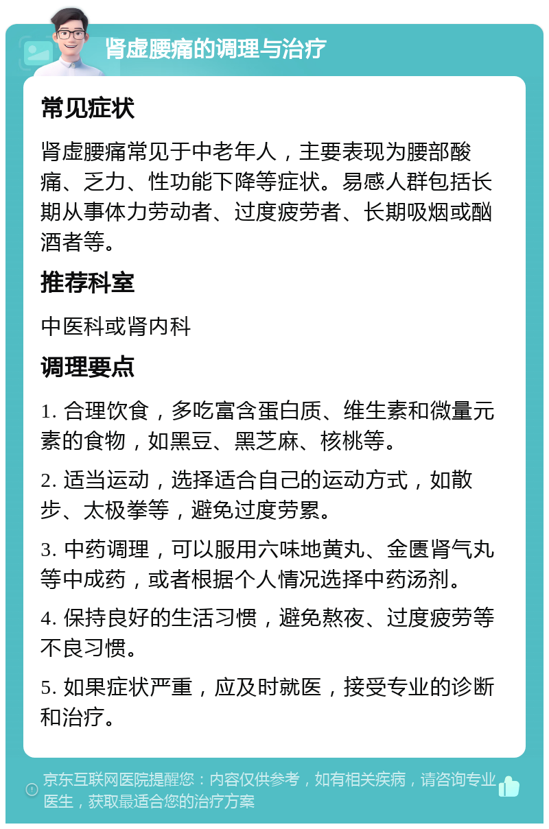 肾虚腰痛的调理与治疗 常见症状 肾虚腰痛常见于中老年人，主要表现为腰部酸痛、乏力、性功能下降等症状。易感人群包括长期从事体力劳动者、过度疲劳者、长期吸烟或酗酒者等。 推荐科室 中医科或肾内科 调理要点 1. 合理饮食，多吃富含蛋白质、维生素和微量元素的食物，如黑豆、黑芝麻、核桃等。 2. 适当运动，选择适合自己的运动方式，如散步、太极拳等，避免过度劳累。 3. 中药调理，可以服用六味地黄丸、金匮肾气丸等中成药，或者根据个人情况选择中药汤剂。 4. 保持良好的生活习惯，避免熬夜、过度疲劳等不良习惯。 5. 如果症状严重，应及时就医，接受专业的诊断和治疗。