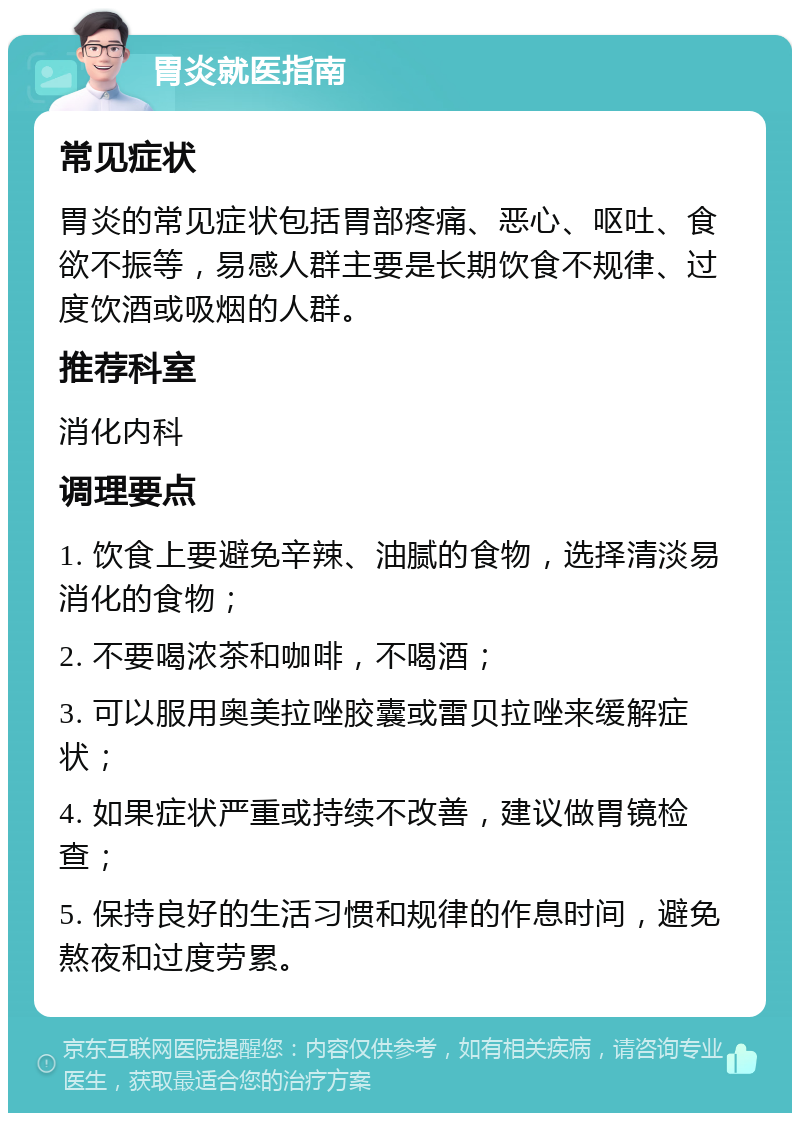 胃炎就医指南 常见症状 胃炎的常见症状包括胃部疼痛、恶心、呕吐、食欲不振等，易感人群主要是长期饮食不规律、过度饮酒或吸烟的人群。 推荐科室 消化内科 调理要点 1. 饮食上要避免辛辣、油腻的食物，选择清淡易消化的食物； 2. 不要喝浓茶和咖啡，不喝酒； 3. 可以服用奥美拉唑胶囊或雷贝拉唑来缓解症状； 4. 如果症状严重或持续不改善，建议做胃镜检查； 5. 保持良好的生活习惯和规律的作息时间，避免熬夜和过度劳累。