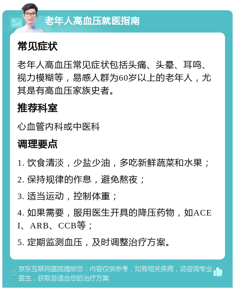 老年人高血压就医指南 常见症状 老年人高血压常见症状包括头痛、头晕、耳鸣、视力模糊等，易感人群为60岁以上的老年人，尤其是有高血压家族史者。 推荐科室 心血管内科或中医科 调理要点 1. 饮食清淡，少盐少油，多吃新鲜蔬菜和水果； 2. 保持规律的作息，避免熬夜； 3. 适当运动，控制体重； 4. 如果需要，服用医生开具的降压药物，如ACEI、ARB、CCB等； 5. 定期监测血压，及时调整治疗方案。