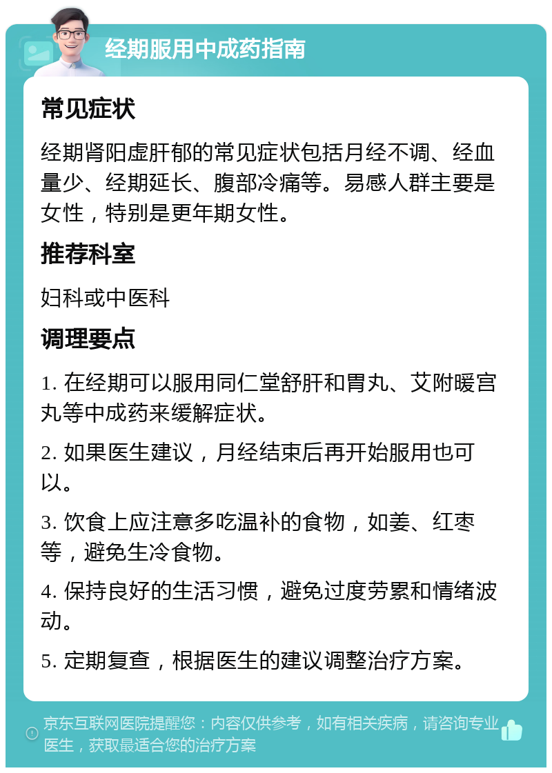 经期服用中成药指南 常见症状 经期肾阳虚肝郁的常见症状包括月经不调、经血量少、经期延长、腹部冷痛等。易感人群主要是女性，特别是更年期女性。 推荐科室 妇科或中医科 调理要点 1. 在经期可以服用同仁堂舒肝和胃丸、艾附暖宫丸等中成药来缓解症状。 2. 如果医生建议，月经结束后再开始服用也可以。 3. 饮食上应注意多吃温补的食物，如姜、红枣等，避免生冷食物。 4. 保持良好的生活习惯，避免过度劳累和情绪波动。 5. 定期复查，根据医生的建议调整治疗方案。