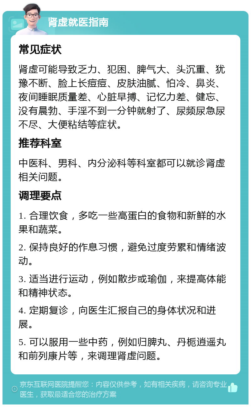 肾虚就医指南 常见症状 肾虚可能导致乏力、犯困、脾气大、头沉重、犹豫不断、脸上长痘痘、皮肤油腻、怕冷、鼻炎、夜间睡眠质量差、心脏早搏、记忆力差、健忘、没有晨勃、手淫不到一分钟就射了、尿频尿急尿不尽、大便粘结等症状。 推荐科室 中医科、男科、内分泌科等科室都可以就诊肾虚相关问题。 调理要点 1. 合理饮食，多吃一些高蛋白的食物和新鲜的水果和蔬菜。 2. 保持良好的作息习惯，避免过度劳累和情绪波动。 3. 适当进行运动，例如散步或瑜伽，来提高体能和精神状态。 4. 定期复诊，向医生汇报自己的身体状况和进展。 5. 可以服用一些中药，例如归脾丸、丹栀逍遥丸和前列康片等，来调理肾虚问题。