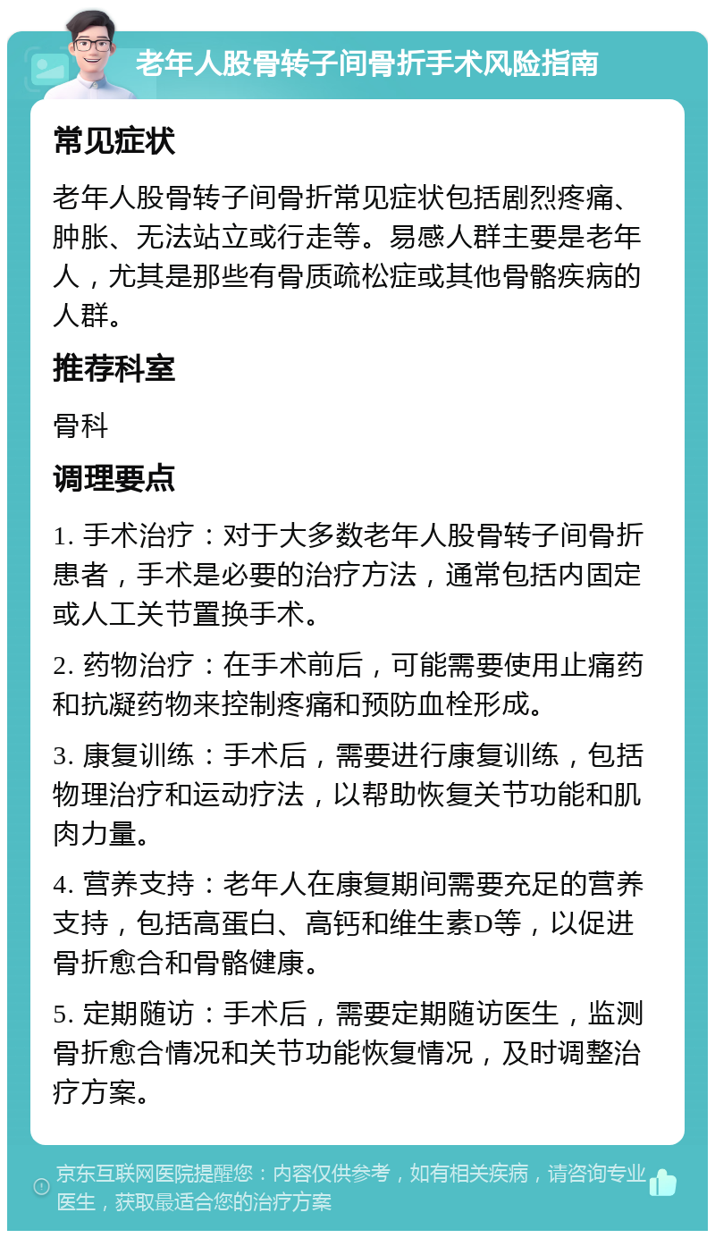 老年人股骨转子间骨折手术风险指南 常见症状 老年人股骨转子间骨折常见症状包括剧烈疼痛、肿胀、无法站立或行走等。易感人群主要是老年人，尤其是那些有骨质疏松症或其他骨骼疾病的人群。 推荐科室 骨科 调理要点 1. 手术治疗：对于大多数老年人股骨转子间骨折患者，手术是必要的治疗方法，通常包括内固定或人工关节置换手术。 2. 药物治疗：在手术前后，可能需要使用止痛药和抗凝药物来控制疼痛和预防血栓形成。 3. 康复训练：手术后，需要进行康复训练，包括物理治疗和运动疗法，以帮助恢复关节功能和肌肉力量。 4. 营养支持：老年人在康复期间需要充足的营养支持，包括高蛋白、高钙和维生素D等，以促进骨折愈合和骨骼健康。 5. 定期随访：手术后，需要定期随访医生，监测骨折愈合情况和关节功能恢复情况，及时调整治疗方案。