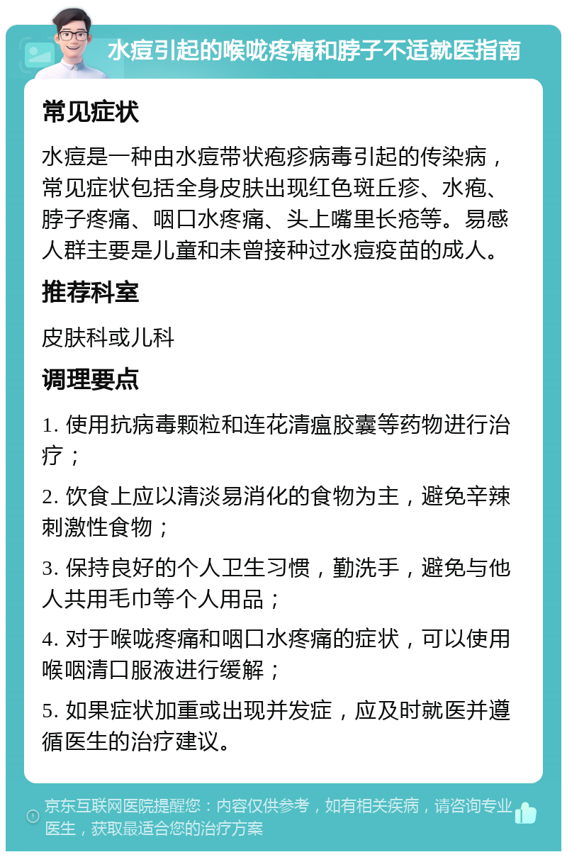 水痘引起的喉咙疼痛和脖子不适就医指南 常见症状 水痘是一种由水痘带状疱疹病毒引起的传染病，常见症状包括全身皮肤出现红色斑丘疹、水疱、脖子疼痛、咽口水疼痛、头上嘴里长疮等。易感人群主要是儿童和未曾接种过水痘疫苗的成人。 推荐科室 皮肤科或儿科 调理要点 1. 使用抗病毒颗粒和连花清瘟胶囊等药物进行治疗； 2. 饮食上应以清淡易消化的食物为主，避免辛辣刺激性食物； 3. 保持良好的个人卫生习惯，勤洗手，避免与他人共用毛巾等个人用品； 4. 对于喉咙疼痛和咽口水疼痛的症状，可以使用喉咽清口服液进行缓解； 5. 如果症状加重或出现并发症，应及时就医并遵循医生的治疗建议。